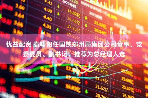 优益配资 袁啸阳任国铁郑州局集团公司董事、党委委员、副书记，推荐为总经理人选