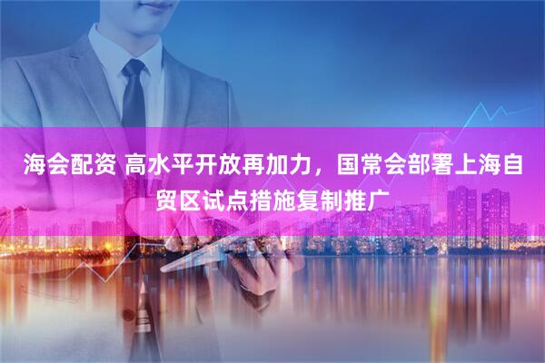 海会配资 高水平开放再加力，国常会部署上海自贸区试点措施复制推广