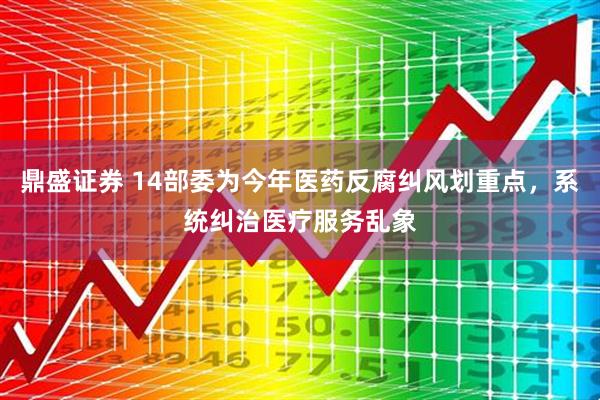 鼎盛证券 14部委为今年医药反腐纠风划重点，系统纠治医疗服务乱象