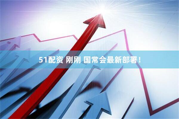51配资 刚刚 国常会最新部署！
