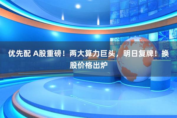 优先配 A股重磅！两大算力巨头，明日复牌！换股价格出炉