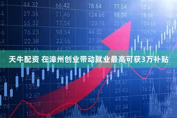 天牛配资 在漳州创业带动就业最高可获3万补贴