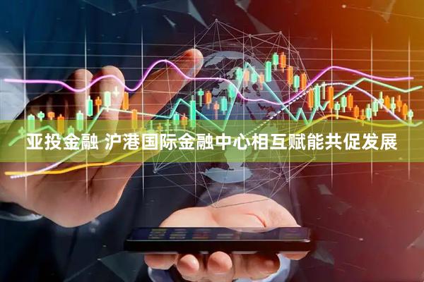 亚投金融 沪港国际金融中心相互赋能共促发展