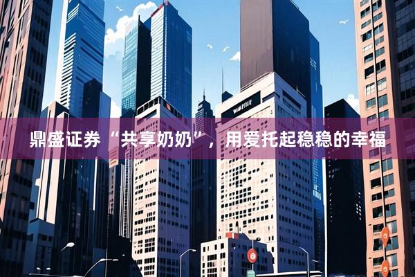鼎盛证券 “共享奶奶”，用爱托起稳稳的幸福