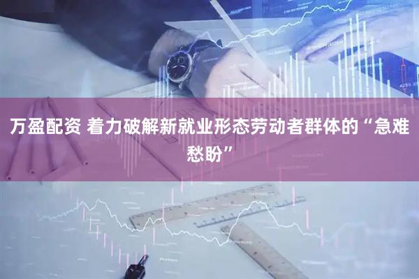 万盈配资 着力破解新就业形态劳动者群体的“急难愁盼”