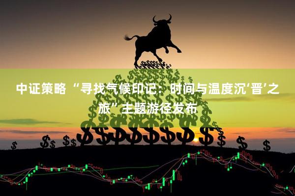 中证策略 “寻找气候印记：时间与温度沉‘晋’之旅”主题游径发布