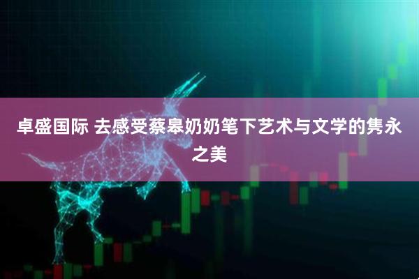 卓盛国际 去感受蔡皋奶奶笔下艺术与文学的隽永之美