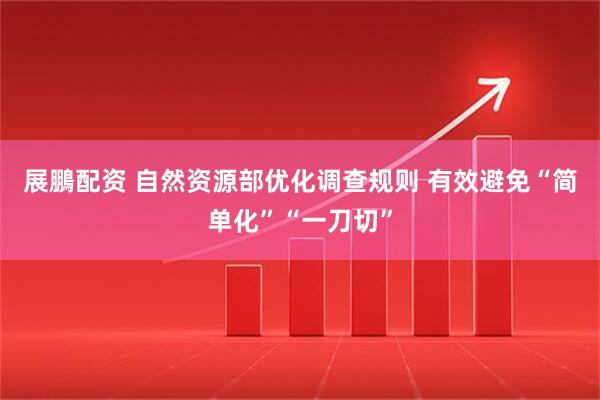 展鵬配资 自然资源部优化调查规则 有效避免“简单化”“一刀切”