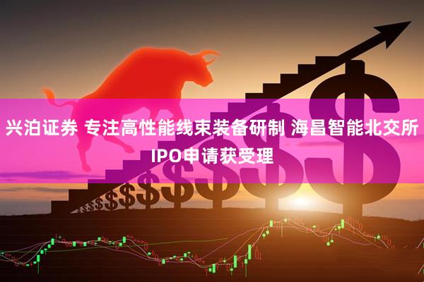 兴泊证券 专注高性能线束装备研制 海昌智能北交所IPO申请获受理