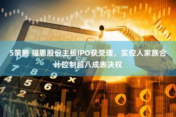 5策略 福恩股份主板IPO获受理，实控人家族合计控制超八成表决权