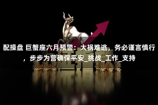 配操盘 巨蟹座六月预警：大祸难逃，务必谨言慎行，步步为营确保平安_挑战_工作_支持