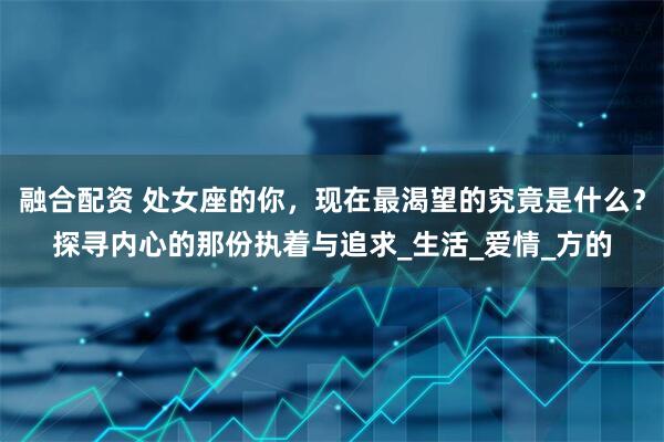 融合配资 处女座的你，现在最渴望的究竟是什么？探寻内心的那份执着与追求_生活_爱情_方的