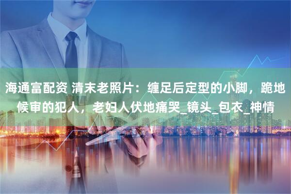 海通富配资 清末老照片：缠足后定型的小脚，跪地候审的犯人，老妇人伏地痛哭_镜头_包衣_神情