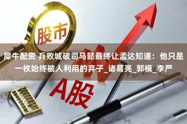 犀牛配资 兵败城破司马懿最终让孟达知道：他只是一枚始终被人利用的弃子_诸葛亮_郭模_李严