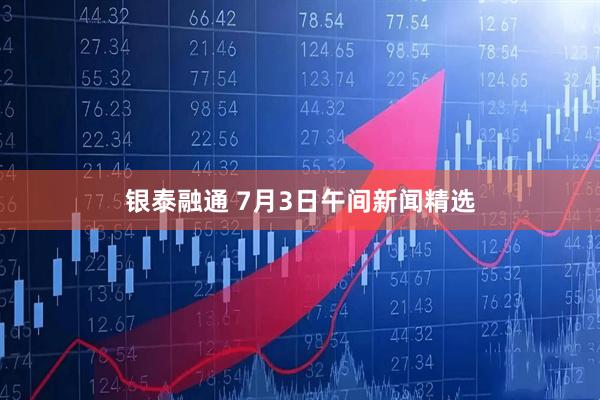 银泰融通 7月3日午间新闻精选