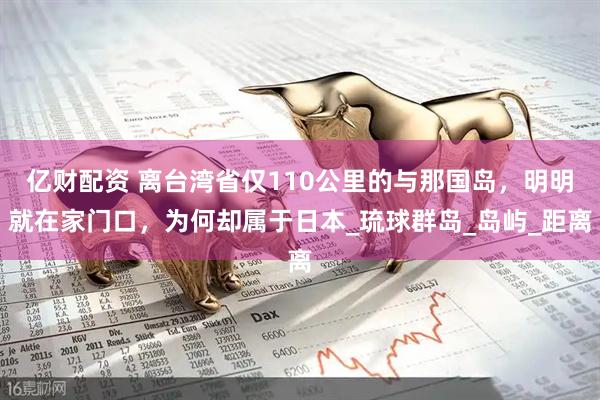 亿财配资 离台湾省仅110公里的与那国岛，明明就在家门口，为何却属于日本_琉球群岛_岛屿_距离