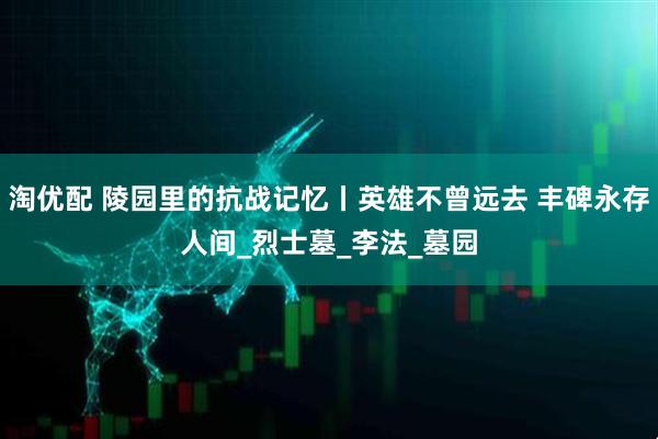 淘优配 陵园里的抗战记忆丨英雄不曾远去 丰碑永存人间_烈士墓_李法_墓园