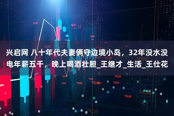 兴启网 八十年代夫妻俩守边境小岛，32年没水没电年薪五千，晚上喝酒壮胆_王继才_生活_王仕花