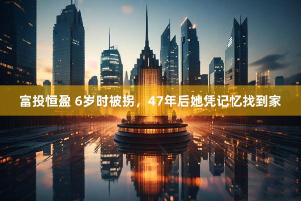 富投恒盈 6岁时被拐，47年后她凭记忆找到家