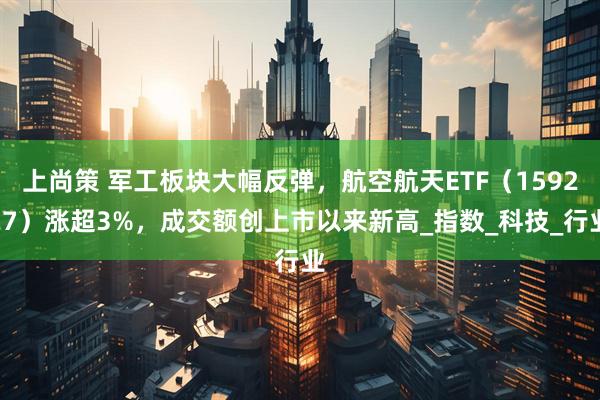 上尚策 军工板块大幅反弹，航空航天ETF（159227）涨超3%，成交额创上市以来新高_指数_科技_行业