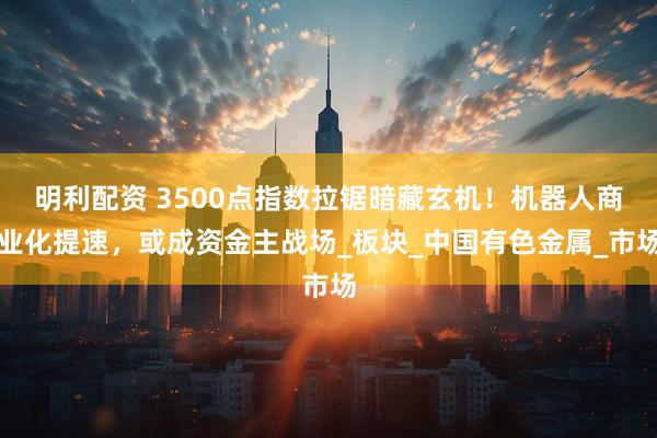 明利配资 3500点指数拉锯暗藏玄机！机器人商业化提速，或成资金主战场_板块_中国有色金属_市场