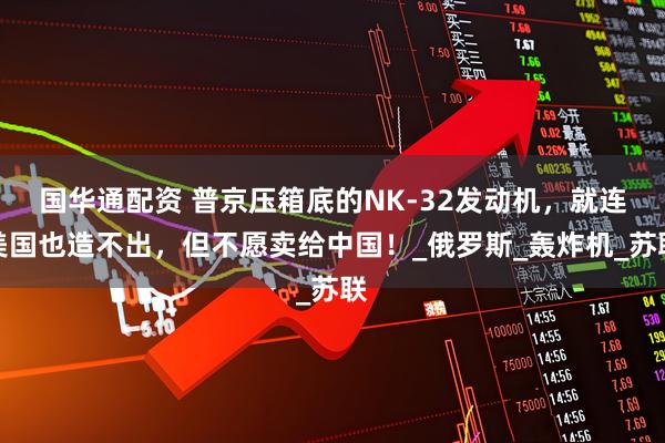 国华通配资 普京压箱底的NK-32发动机，就连美国也造不出，但不愿卖给中国！_俄罗斯_轰炸机_苏联