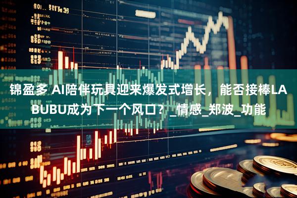 锦盈多 AI陪伴玩具迎来爆发式增长，能否接棒LABUBU成为下一个风口？_情感_郑波_功能