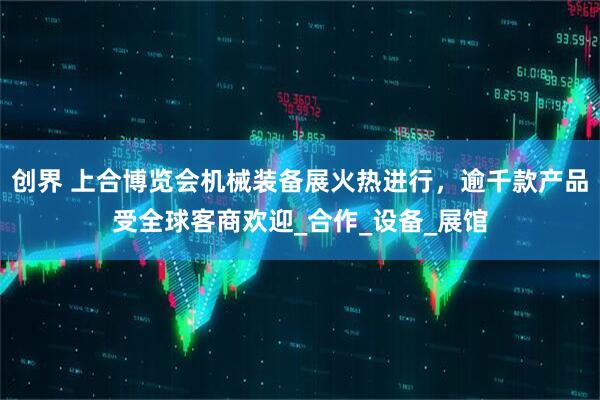 创界 上合博览会机械装备展火热进行，逾千款产品受全球客商欢迎_合作_设备_展馆