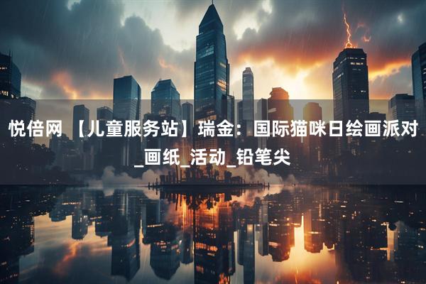 悦倍网 【儿童服务站】瑞金：国际猫咪日绘画派对_画纸_活动_铅笔尖
