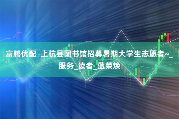 富腾优配  上杭县图书馆招募暑期大学生志愿者~_服务_读者_蓝荣焕