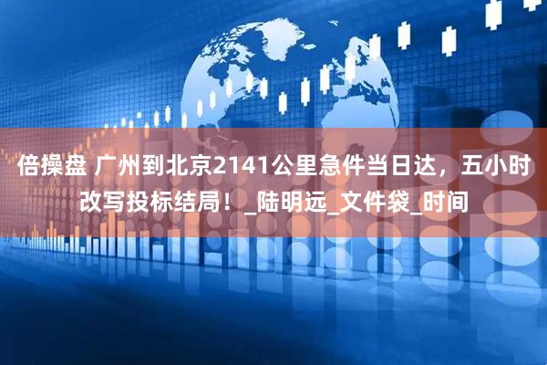倍操盘 广州到北京2141公里急件当日达，五小时改写投标结局！_陆明远_文件袋_时间