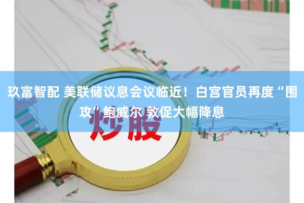 玖富智配 美联储议息会议临近！白宫官员再度“围攻”鲍威尔 敦促大幅降息