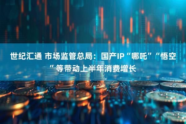 世纪汇通 市场监管总局：国产IP“哪吒”“悟空”等带动上半年消费增长