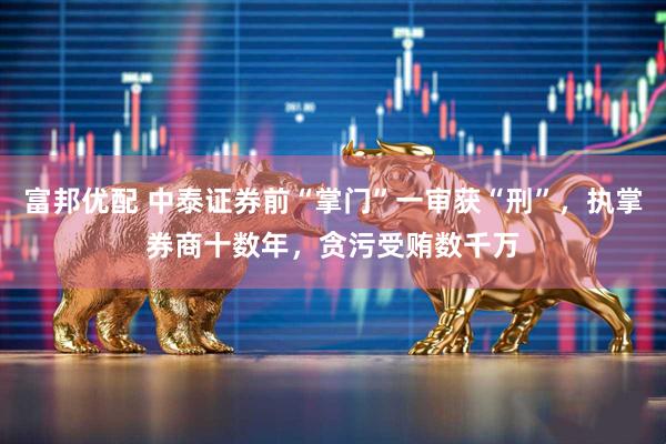 富邦优配 中泰证券前“掌门”一审获“刑”，执掌券商十数年，贪污受贿数千万