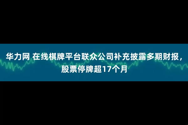 华力网 在线棋牌平台联众公司补充披露多期财报，股票停牌超17个月