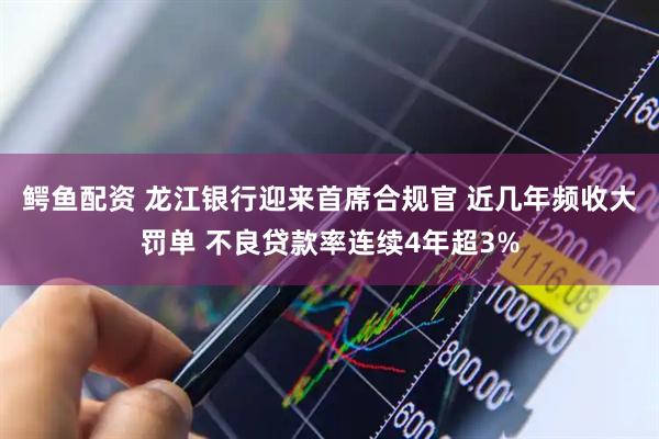 鳄鱼配资 龙江银行迎来首席合规官 近几年频收大罚单 不良贷款率连续4年超3%