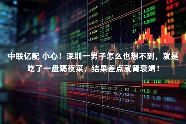 中联亿配 小心！深圳一男子怎么也想不到，就是吃了一盘隔夜菜，结果差点就肾衰竭！