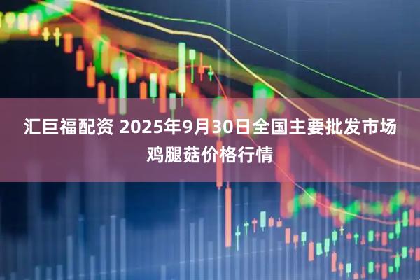 汇巨福配资 2025年9月30日全国主要批发市场鸡腿菇价格行情