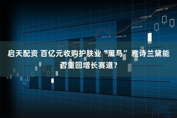 启天配资 百亿元收购护肤业“黑马” 雅诗兰黛能否重回增长赛道?