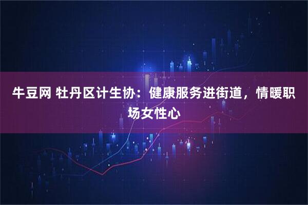 牛豆网 牡丹区计生协：健康服务进街道，情暖职场女性心